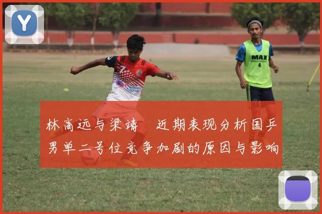 林高远与梁靖崑近期表现分析国乒男单二号位竞争加剧的原因与影响