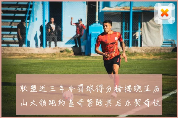 联盟近三年非罚球得分榜揭晓亚历山大领跑约基奇紧随其后东契奇位列第六