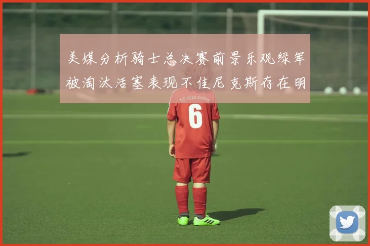 美媒分析骑士总决赛前景乐观绿军被淘汰活塞表现不佳尼克斯存在明显短板