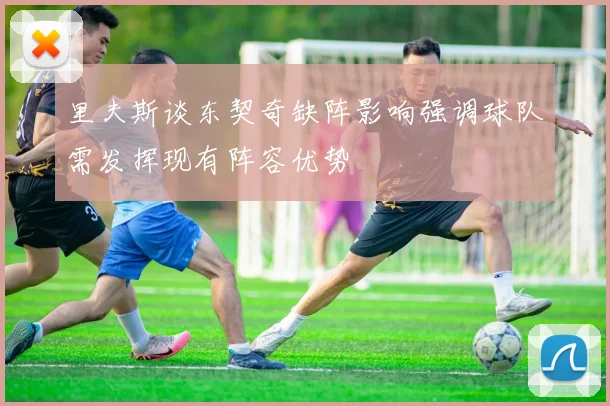 里夫斯谈东契奇缺阵影响强调球队需发挥现有阵容优势