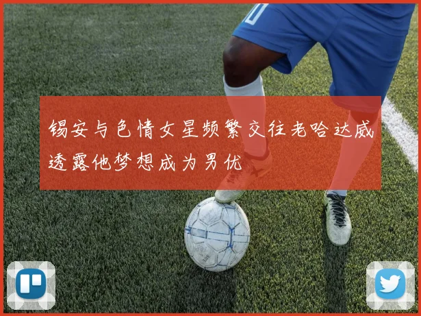 锡安与色情女星频繁交往老哈达威透露他梦想成为男优