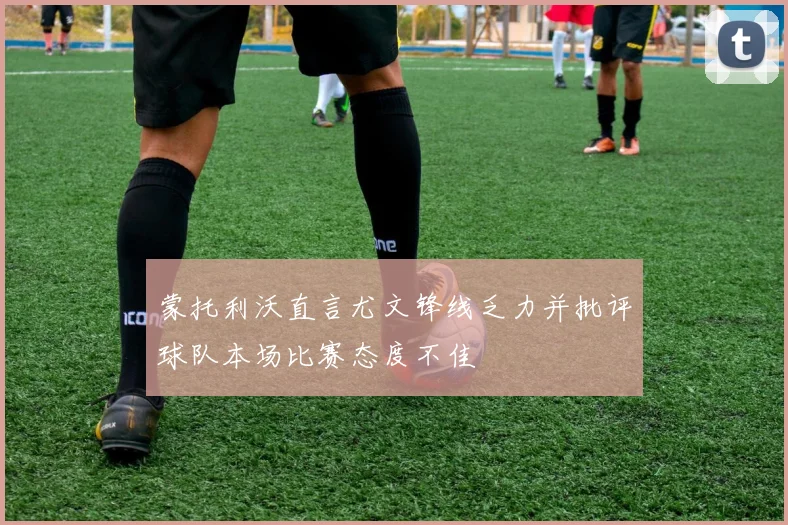 蒙托利沃直言尤文锋线乏力并批评球队本场比赛态度不佳