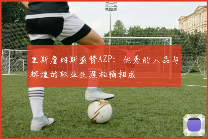 里斯詹姆斯盛赞AZP：优秀的人品与辉煌的职业生涯相辅相成