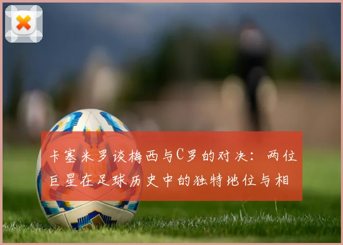 卡塞米罗谈梅西与C罗的对决：两位巨星在足球历史中的独特地位与相互激励