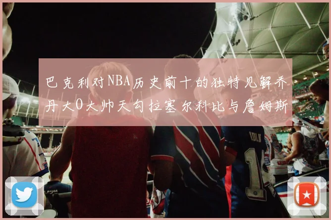 巴克利对NBA历史前十的独特见解乔丹大O大帅天勾拉塞尔科比与詹姆斯排名分析