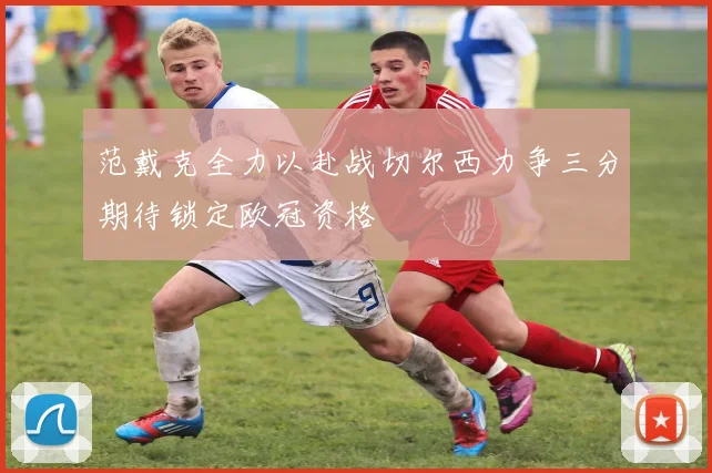 范戴克全力以赴战切尔西力争三分期待锁定欧冠资格