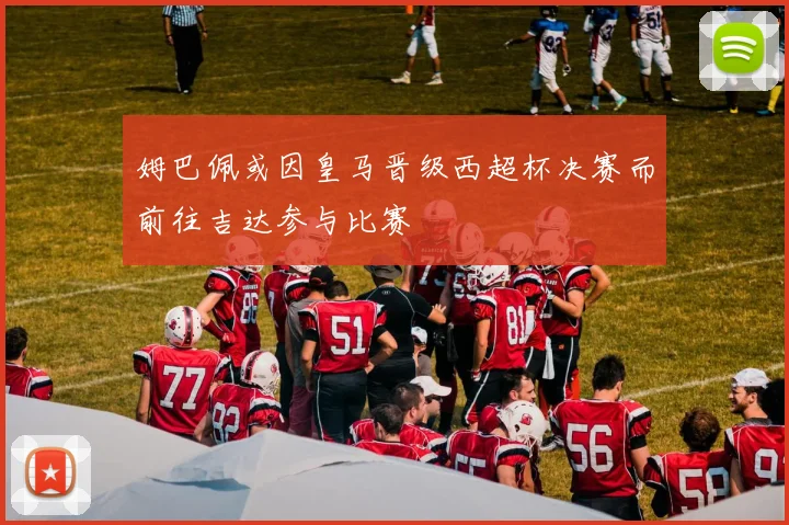 姆巴佩或因皇马晋级西超杯决赛而前往吉达参与比赛